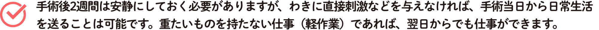 手術後2週間は安静にしておく必要がありますが、わきに直接刺激などを与えなければ、手術当日から日常生活を送ることは可能です。重たいものを持たない仕事(軽作業)であれば、翌日からでも仕事ができます。