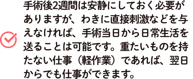 手術後2週間は安静にしておく必要がありますが、わきに直接刺激などを与えなければ、手術当日から日常生活を送ることは可能です。重たいものを持たない仕事(軽作業)であれば、翌日からでも仕事ができます。