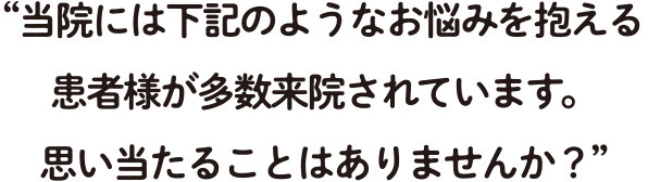 当院には下記のようなお悩みを抱える患者様が多数来院されています。 思い当たることはありませんか?