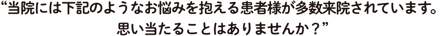 当院には下記のようなお悩みを抱える患者様が多数来院されています。 思い当たることはありませんか?
