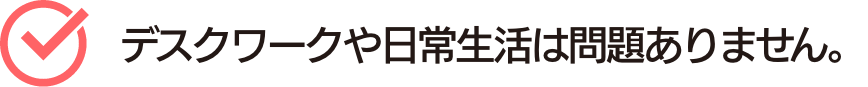 デスクワークや日常生活は問題ありません。