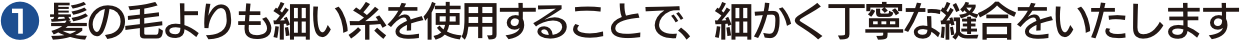 ❶ 髪の毛よりも細い糸を使用することで、細かく丁寧な縫合をいたします
