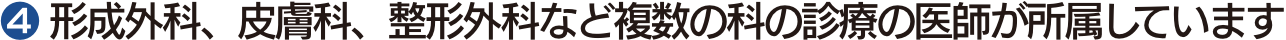 ❹ 形成外科、皮膚科、整形外科など複数の科の診療の医師が所属しています
