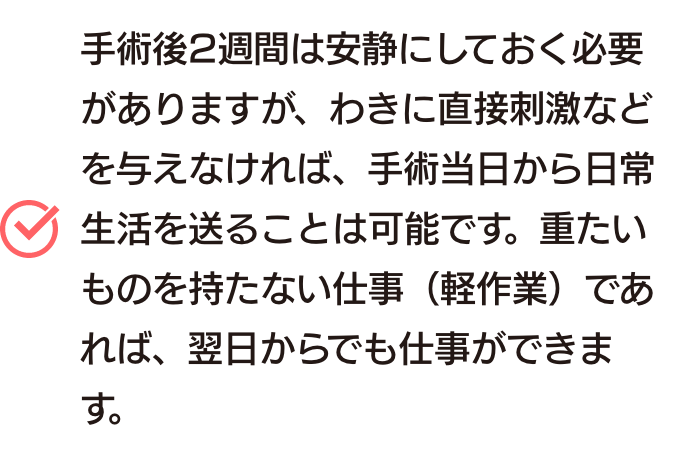 手術後2週間は安静にしておく必要がありますが、わきに直接刺激などを与えなければ、手術当日から日常生活を送ることは可能です。重たいものを持たない仕事(軽作業)であれば、翌日からでも仕事ができます。